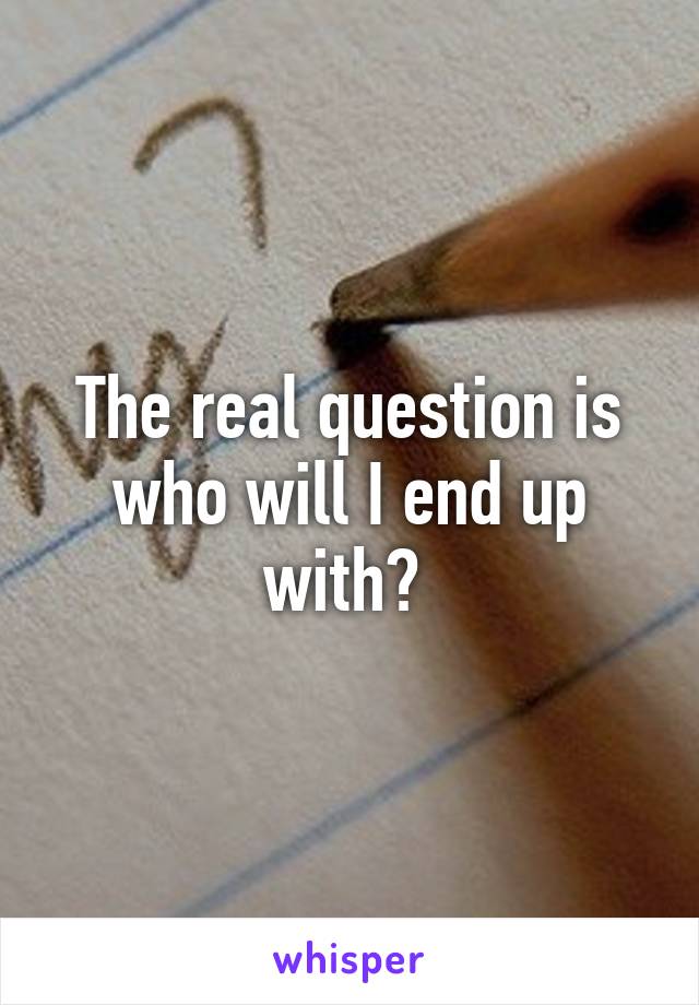 The real question is who will I end up with? 