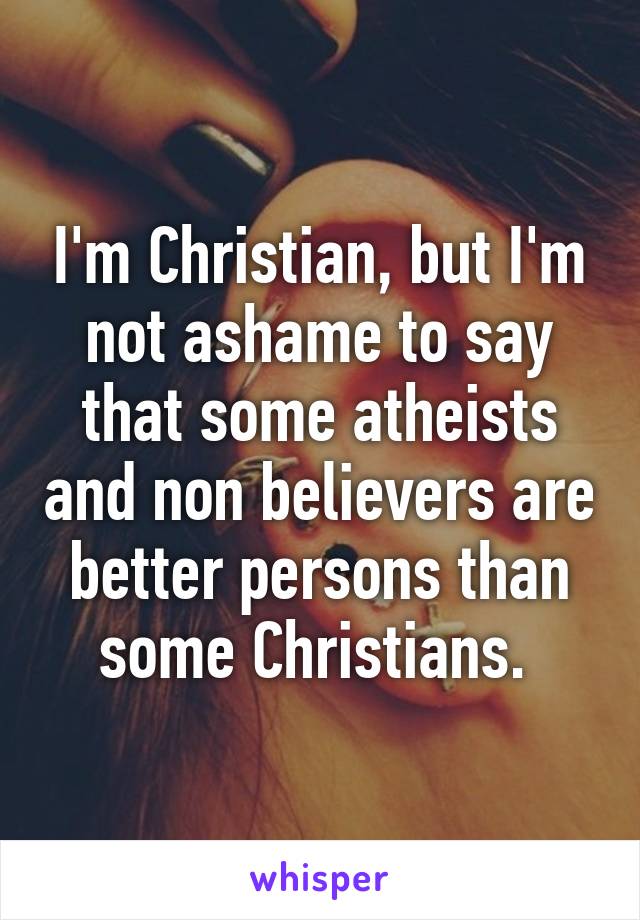 I'm Christian, but I'm not ashame to say that some atheists and non believers are better persons than some Christians. 