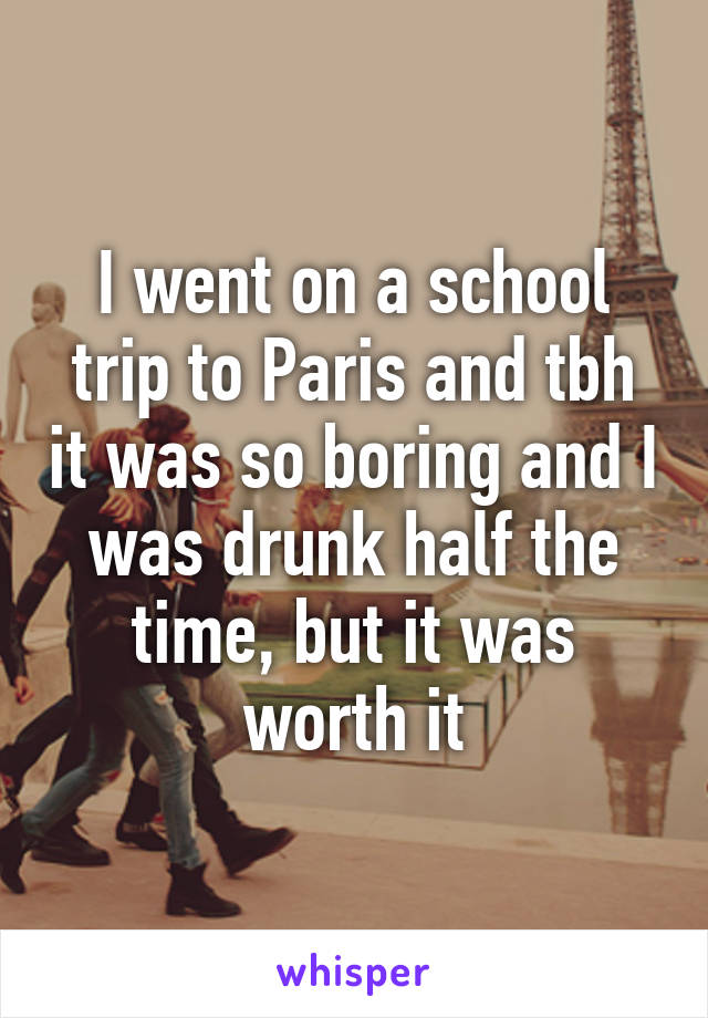 I went on a school trip to Paris and tbh it was so boring and I was drunk half the time, but it was worth it