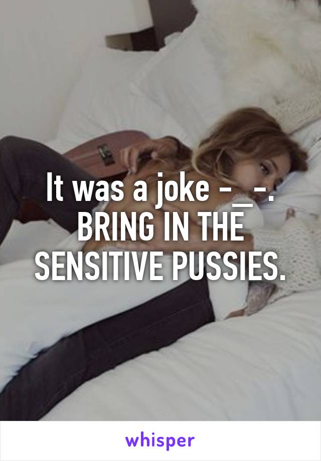 It was a joke -_-. BRING IN THE SENSITIVE PUSSIES.