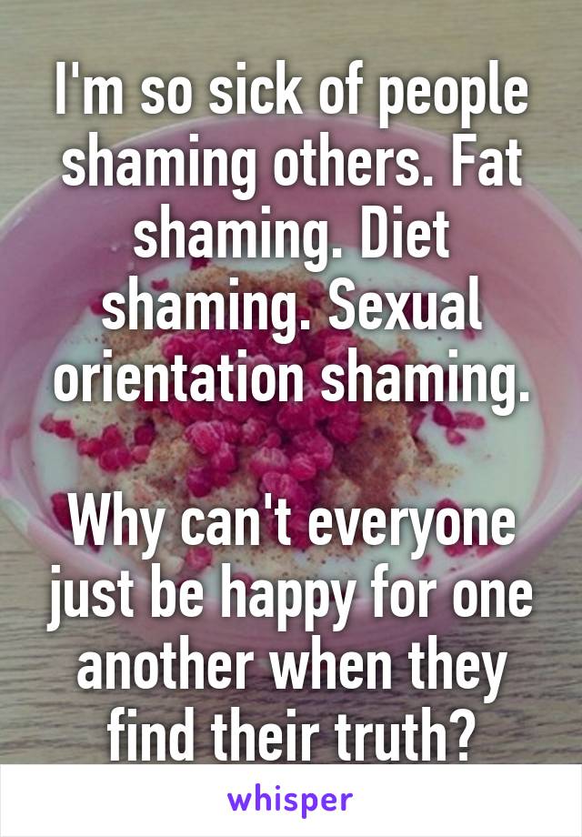 I'm so sick of people shaming others. Fat shaming. Diet shaming. Sexual orientation shaming.

Why can't everyone just be happy for one another when they find their truth?