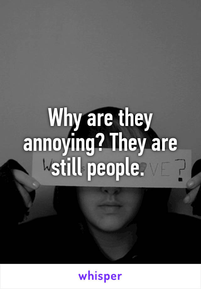 Why are they annoying? They are still people. 