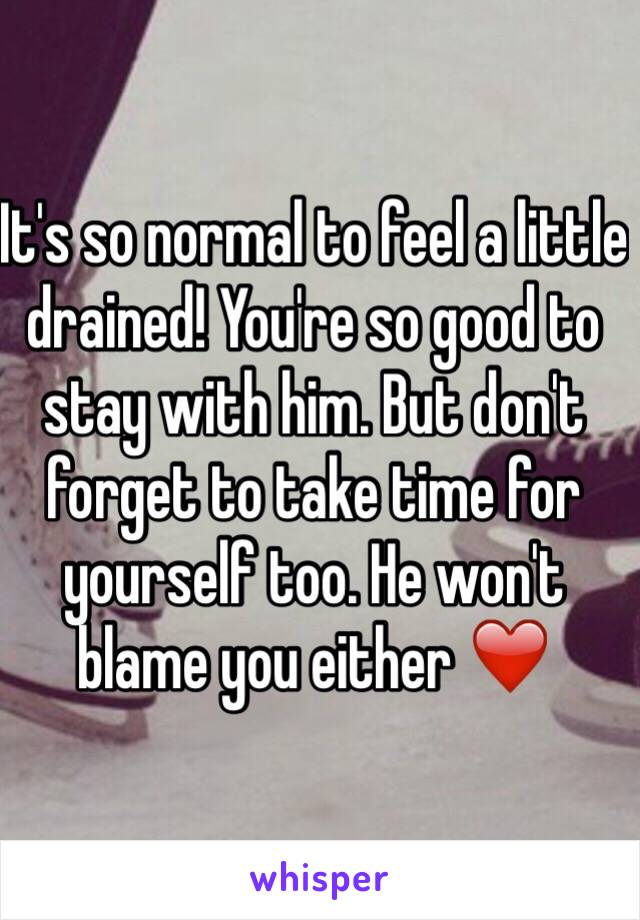 It's so normal to feel a little drained! You're so good to stay with him. But don't forget to take time for yourself too. He won't blame you either ❤️