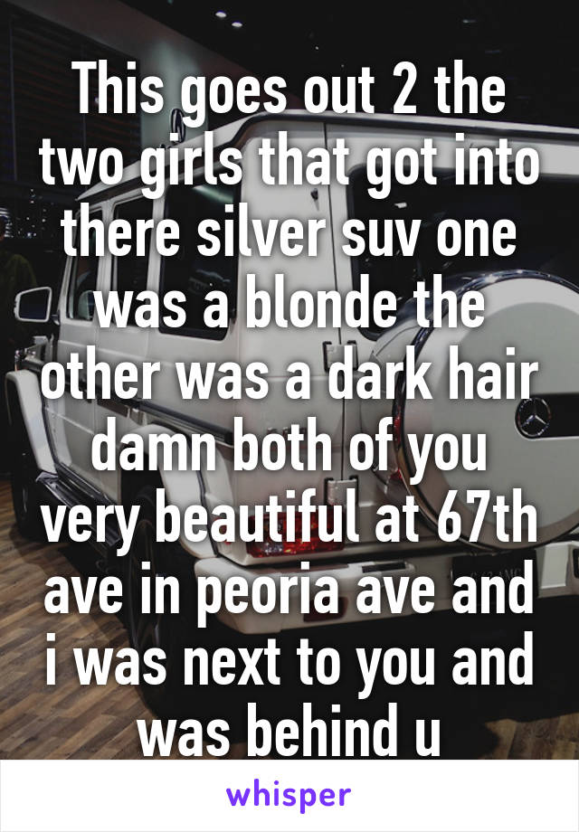 This goes out 2 the two girls that got into there silver suv one was a blonde the other was a dark hair damn both of you very beautiful at 67th ave in peoria ave and i was next to you and was behind u