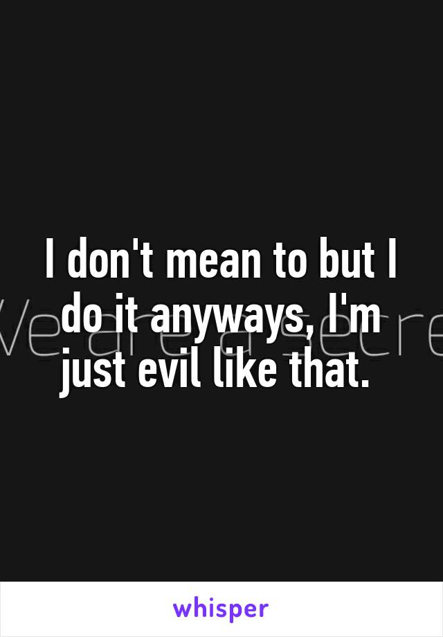 I don't mean to but I do it anyways, I'm just evil like that. 