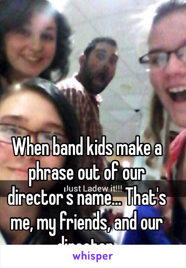 When band kids make a phrase out of our director's name... That's me, my friends, and our director. 