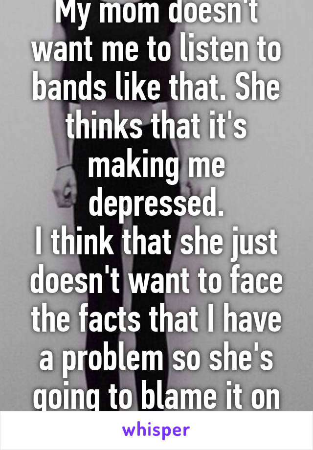 My mom doesn't want me to listen to bands like that. She thinks that it's making me depressed.
I think that she just doesn't want to face the facts that I have a problem so she's going to blame it on my music.