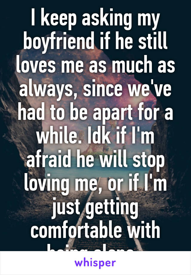 I keep asking my boyfriend if he still loves me as much as always, since we've had to be apart for a while. Idk if I'm afraid he will stop loving me, or if I'm just getting comfortable with being alone. 