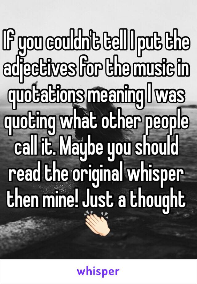 If you couldn't tell I put the adjectives for the music in quotations meaning I was quoting what other people call it. Maybe you should read the original whisper then mine! Just a thought 👏🏻 