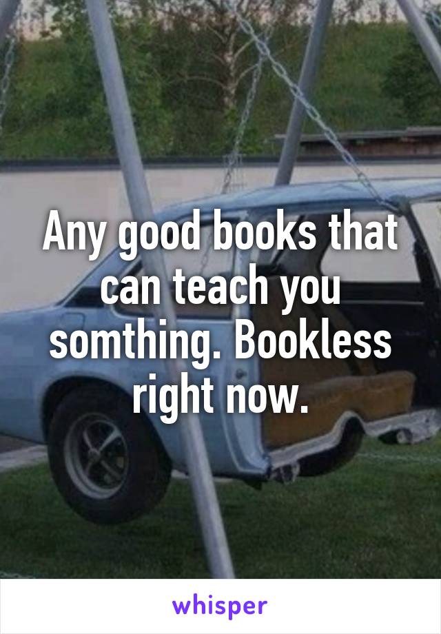 Any good books that can teach you somthing. Bookless right now.