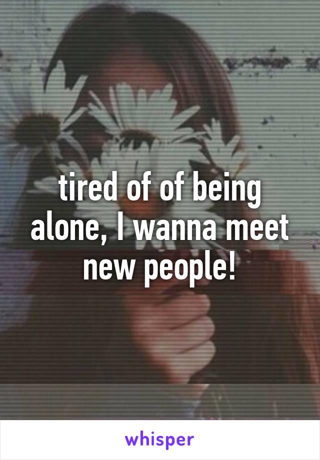 tired of of being alone, I wanna meet new people!