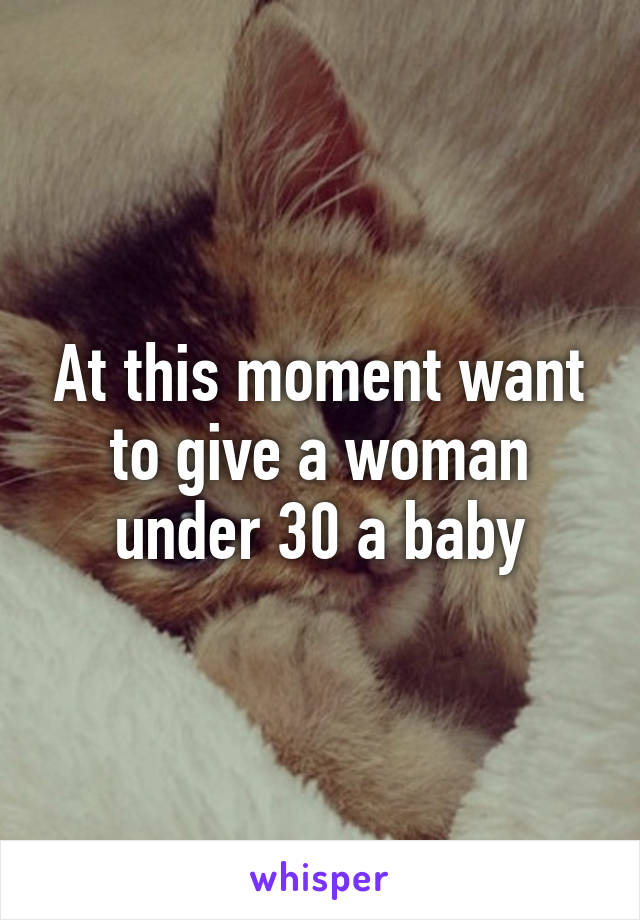 At this moment want to give a woman under 30 a baby