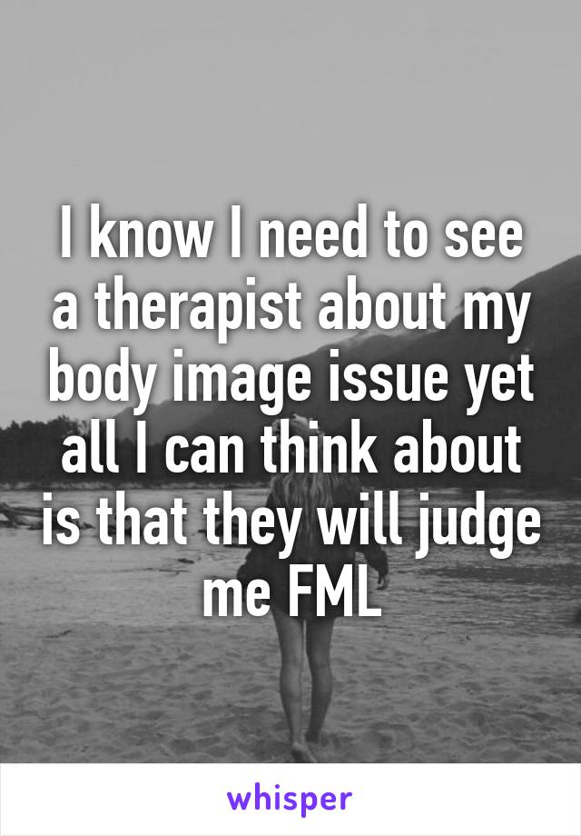 I know I need to see a therapist about my body image issue yet all I can think about is that they will judge me FML