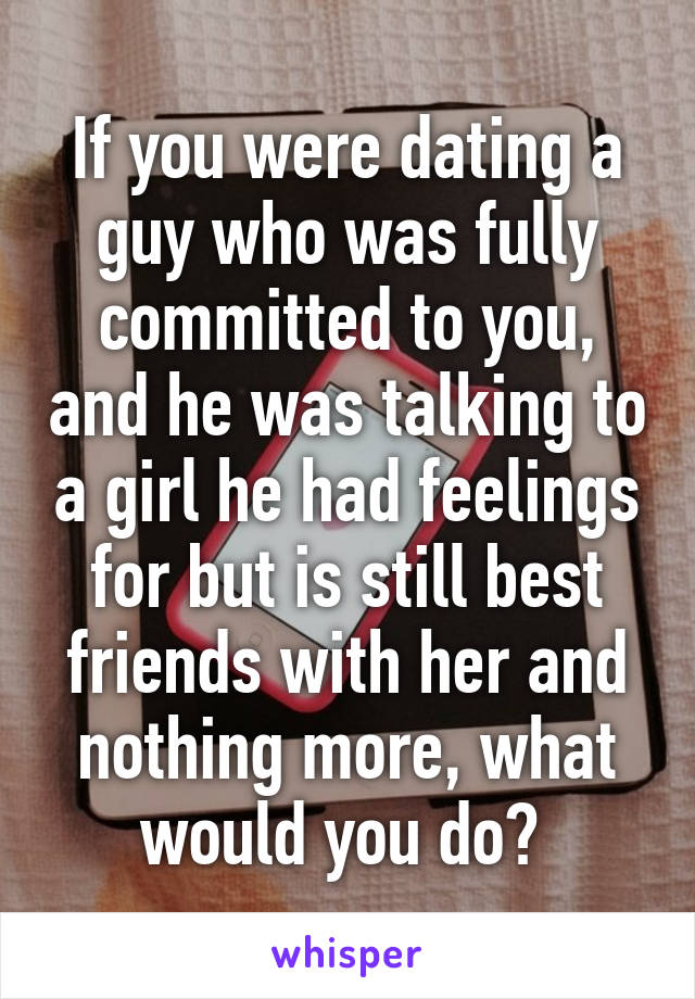 If you were dating a guy who was fully committed to you, and he was talking to a girl he had feelings for but is still best friends with her and nothing more, what would you do? 