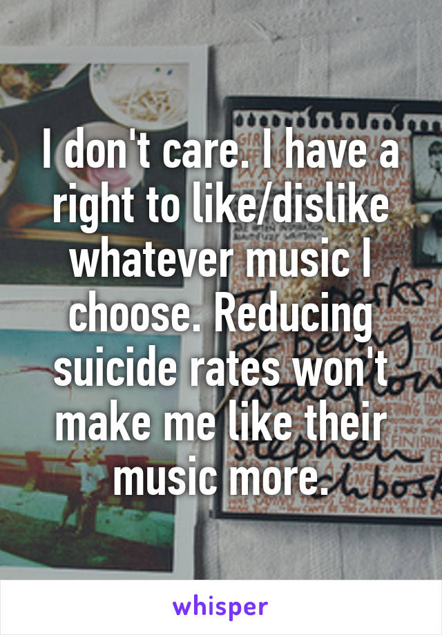 I don't care. I have a right to like/dislike whatever music I choose. Reducing suicide rates won't make me like their music more.