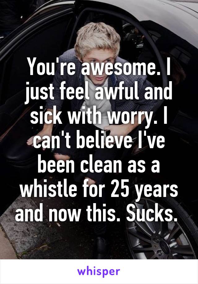 You're awesome. I just feel awful and sick with worry. I can't believe I've been clean as a whistle for 25 years and now this. Sucks. 