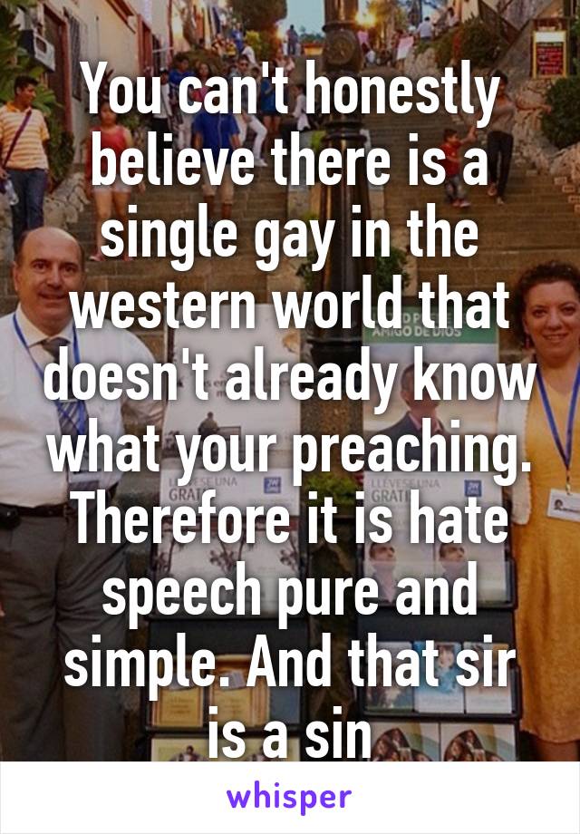 You can't honestly believe there is a single gay in the western world that doesn't already know what your preaching. Therefore it is hate speech pure and simple. And that sir is a sin