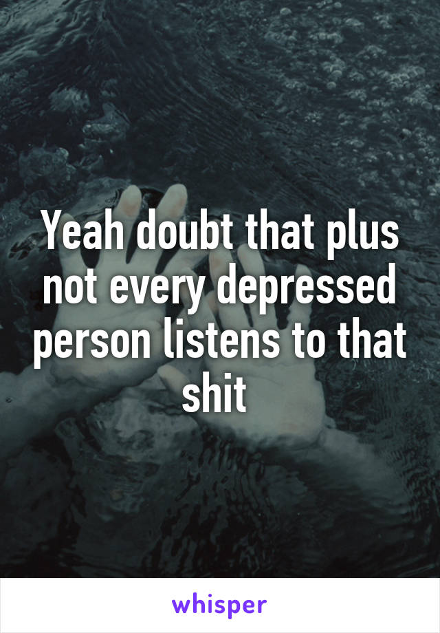 Yeah doubt that plus not every depressed person listens to that shit 