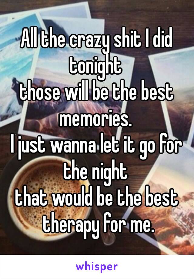 All the crazy shit I did tonight 
those will be the best memories. 
I just wanna let it go for the night 
that would be the best therapy for me.