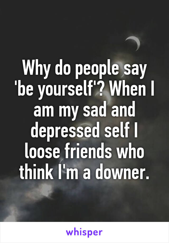 Why do people say 'be yourself'? When I am my sad and depressed self I loose friends who think I'm a downer.