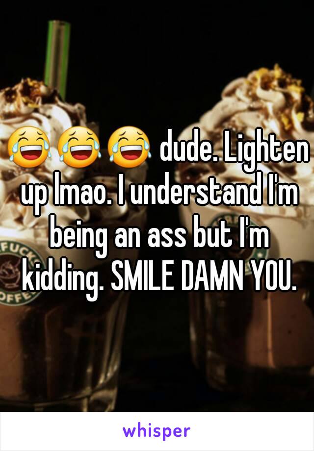 😂😂😂 dude. Lighten up lmao. I understand I'm being an ass but I'm kidding. SMILE DAMN YOU.