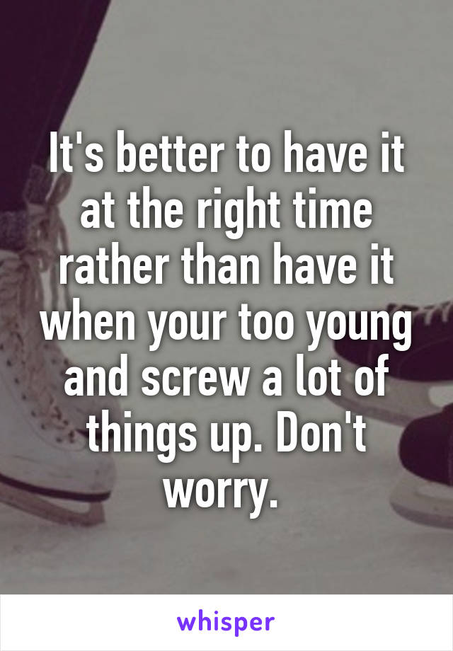 It's better to have it at the right time rather than have it when your too young and screw a lot of things up. Don't worry. 