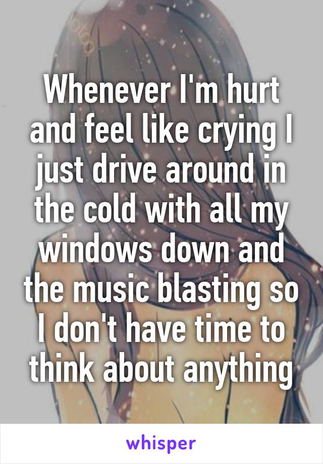 Whenever I'm hurt and feel like crying I just drive around in the cold with all my windows down and the music blasting so I don't have time to think about anything