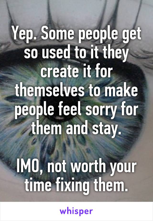 Yep. Some people get so used to it they create it for themselves to make people feel sorry for them and stay.

IMO, not worth your time fixing them.