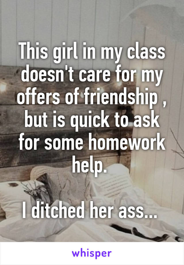 This girl in my class doesn't care for my offers of friendship , but is quick to ask for some homework help. 

I ditched her ass... 