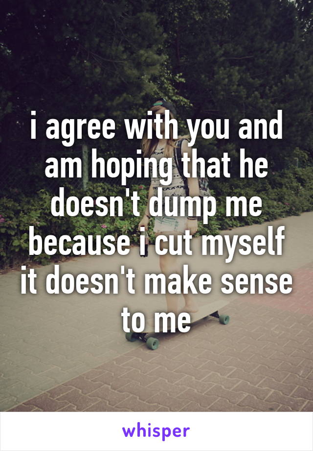 i agree with you and am hoping that he doesn't dump me because i cut myself it doesn't make sense to me