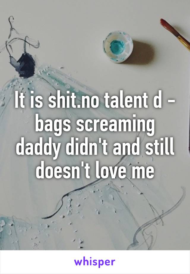 It is shit.no talent d - bags screaming daddy didn't and still doesn't love me