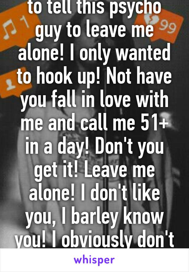 Ugh don't know how to tell this psycho guy to leave me alone! I only wanted to hook up! Not have you fall in love with me and call me 51+ in a day! Don't you get it! Leave me alone! I don't like you, I barley know you! I obviously don't want anything serious 