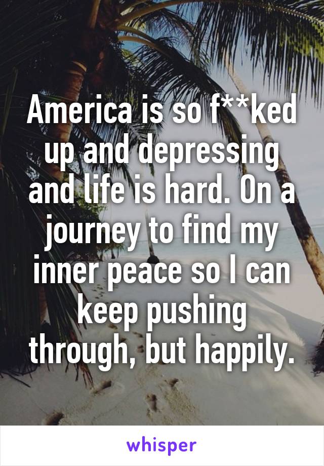 America is so f**ked up and depressing and life is hard. On a journey to find my inner peace so I can keep pushing through, but happily.