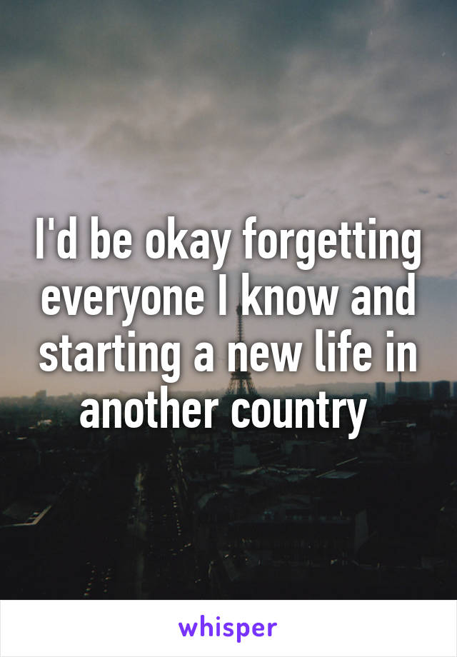 I'd be okay forgetting everyone I know and starting a new life in another country 