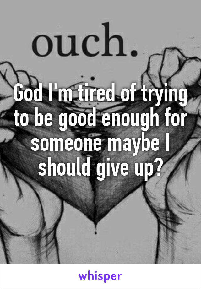 God I'm tired of trying to be good enough for someone maybe I should give up?
