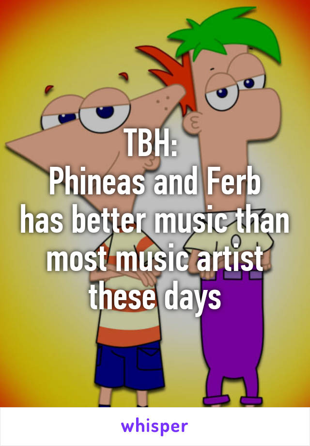 TBH: 
Phineas and Ferb has better music than most music artist these days