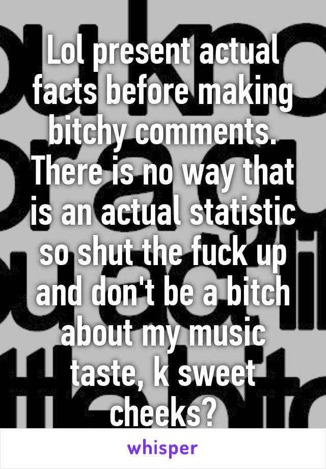 Lol present actual facts before making bitchy comments. There is no way that is an actual statistic so shut the fuck up and don't be a bitch about my music taste, k sweet cheeks?