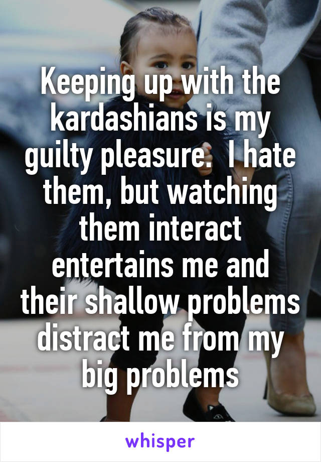 Keeping up with the kardashians is my guilty pleasure.  I hate them, but watching them interact entertains me and their shallow problems distract me from my big problems