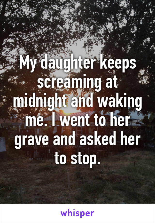 My daughter keeps screaming at midnight and waking me. I went to her grave and asked her to stop.