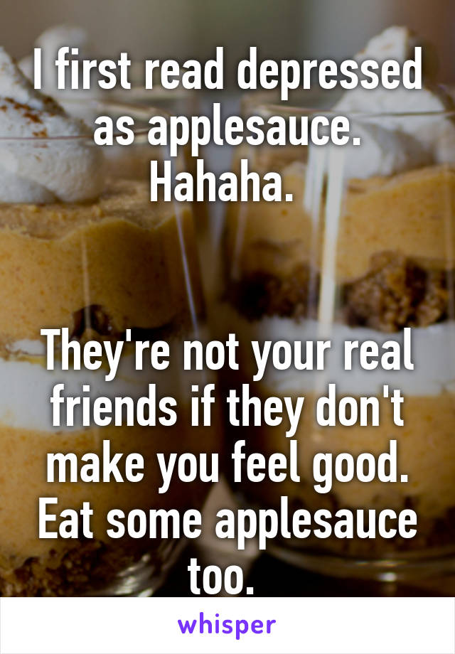 I first read depressed as applesauce. Hahaha. 


They're not your real friends if they don't make you feel good. Eat some applesauce too. 