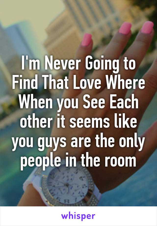 I'm Never Going to Find That Love Where When you See Each other it seems like you guys are the only people in the room