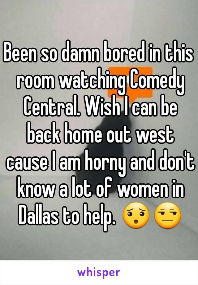 Been so damn bored in this room watching Comedy Central. Wish I can be back home out west cause I am horny and don't know a lot of women in Dallas to help. 😯😒