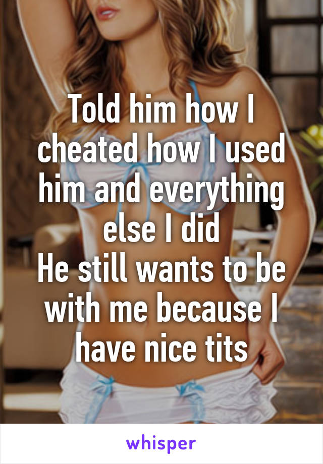 Told him how I cheated how I used him and everything else I did
He still wants to be with me because I have nice tits