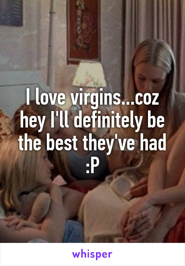 I love virgins...coz hey I'll definitely be the best they've had :P