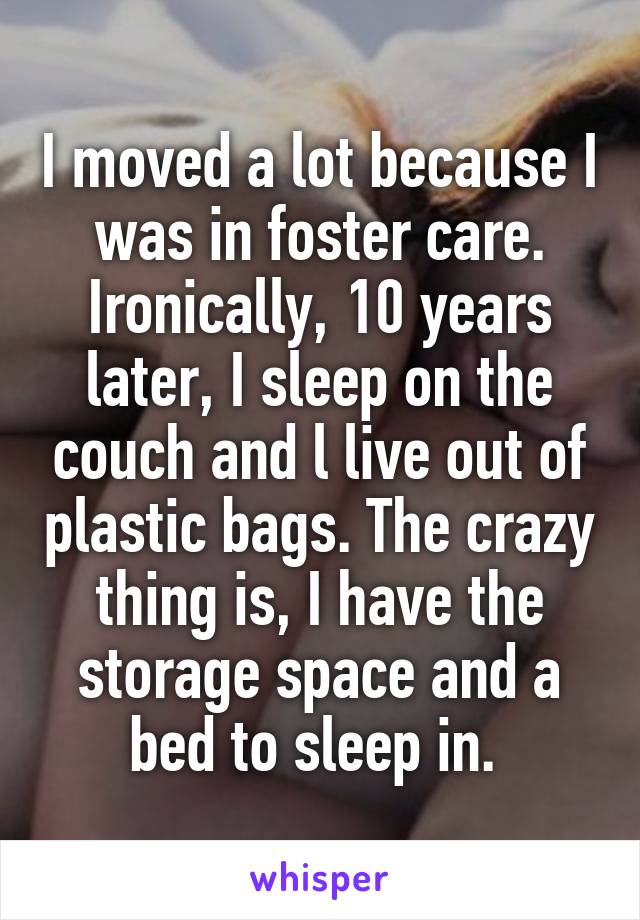 I moved a lot because I was in foster care. Ironically, 10 years later, I sleep on the couch and l live out of plastic bags. The crazy thing is, I have the storage space and a bed to sleep in. 