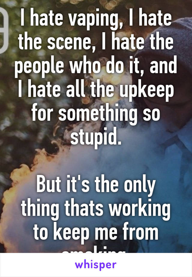 I hate vaping, I hate the scene, I hate the people who do it, and I hate all the upkeep for something so stupid.

But it's the only thing thats working to keep me from smoking.