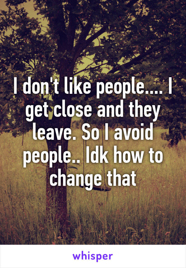 I don't like people.... I get close and they leave. So I avoid people.. Idk how to change that