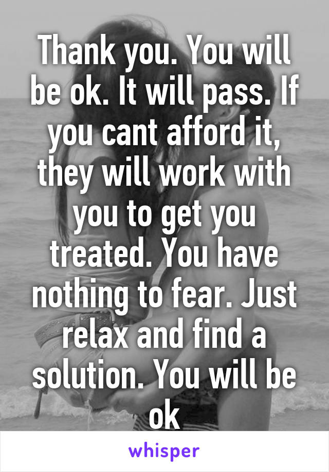 Thank you. You will be ok. It will pass. If you cant afford it, they will work with you to get you treated. You have nothing to fear. Just relax and find a solution. You will be ok