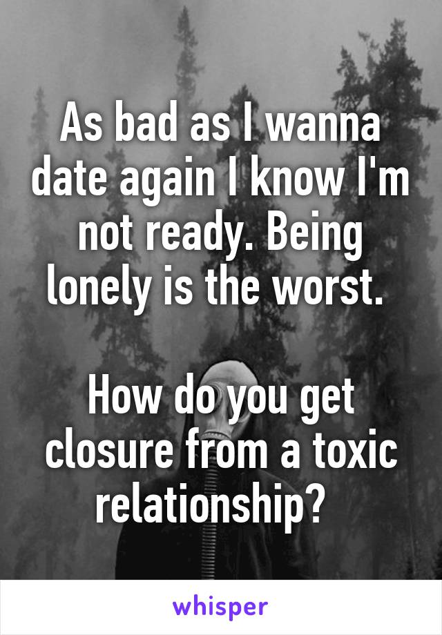 As bad as I wanna date again I know I'm not ready. Being lonely is the worst. 

How do you get closure from a toxic relationship?  