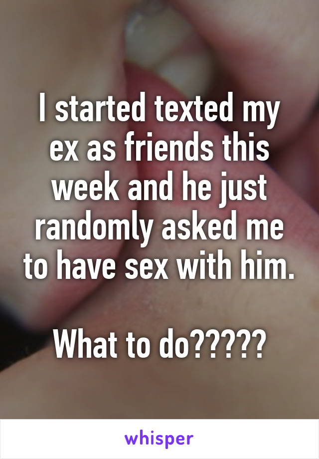 I started texted my ex as friends this week and he just randomly asked me to have sex with him. 
What to do?????